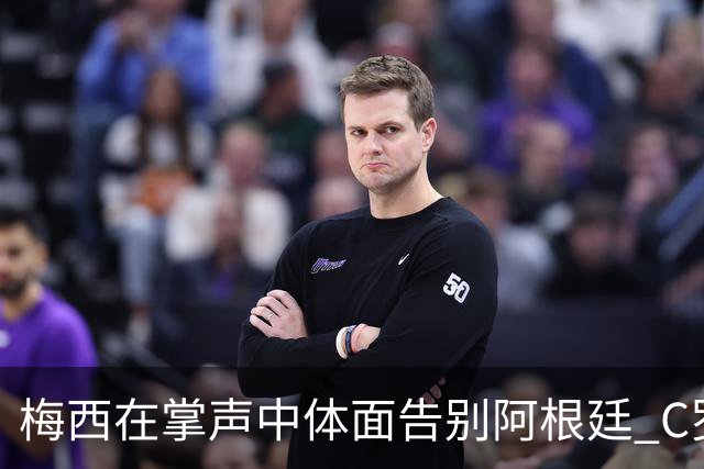 梅西在掌声中体面告别阿根廷 C罗擅自离队后还想首发合理吗？